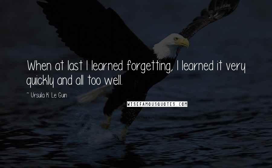 Ursula K. Le Guin Quotes: When at last I learned forgetting, I learned it very quickly and all too well.