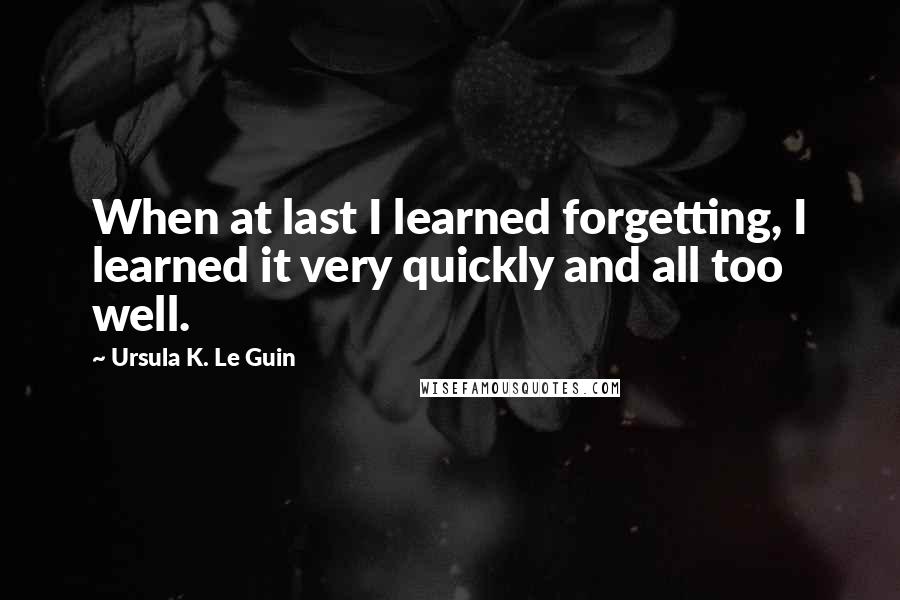 Ursula K. Le Guin Quotes: When at last I learned forgetting, I learned it very quickly and all too well.