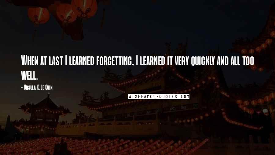 Ursula K. Le Guin Quotes: When at last I learned forgetting, I learned it very quickly and all too well.