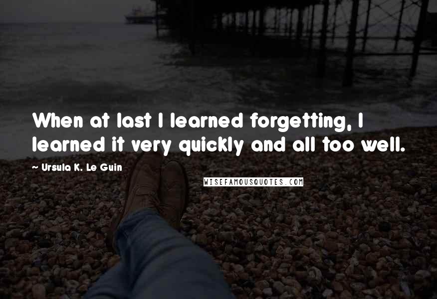 Ursula K. Le Guin Quotes: When at last I learned forgetting, I learned it very quickly and all too well.