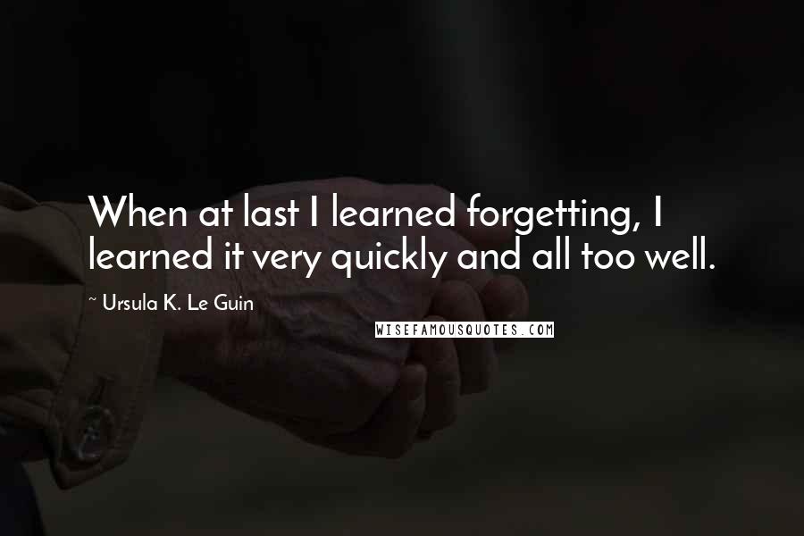 Ursula K. Le Guin Quotes: When at last I learned forgetting, I learned it very quickly and all too well.