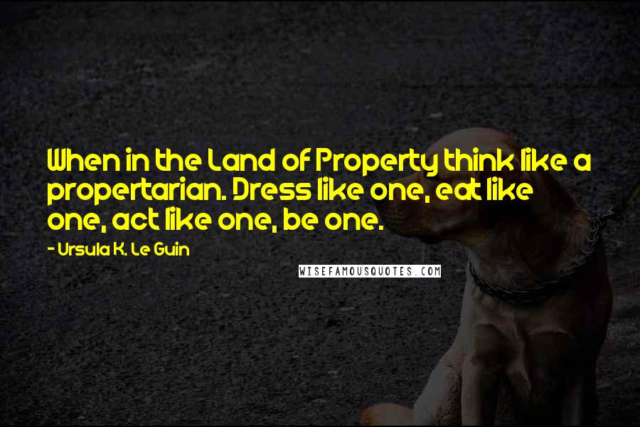 Ursula K. Le Guin Quotes: When in the Land of Property think like a propertarian. Dress like one, eat like one, act like one, be one.