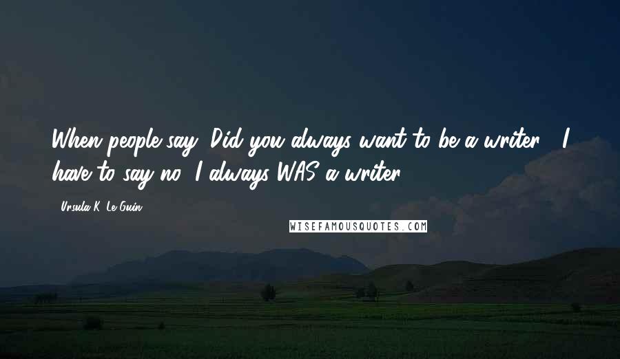 Ursula K. Le Guin Quotes: When people say, Did you always want to be a writer?, I have to say no! I always WAS a writer.
