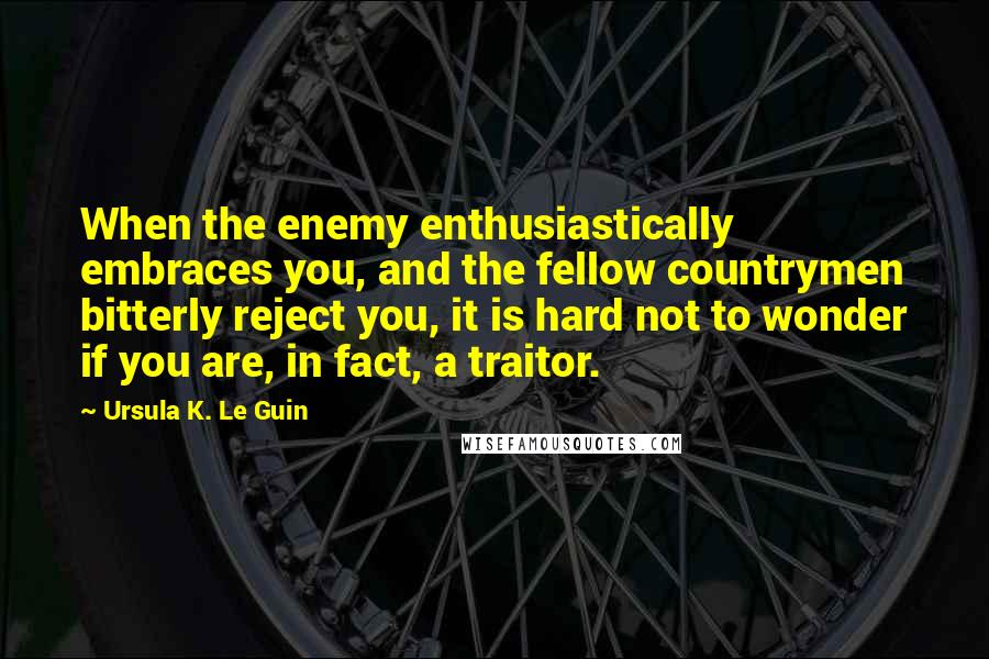 Ursula K. Le Guin Quotes: When the enemy enthusiastically embraces you, and the fellow countrymen bitterly reject you, it is hard not to wonder if you are, in fact, a traitor.