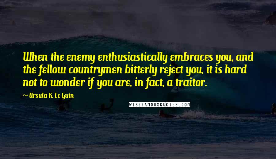Ursula K. Le Guin Quotes: When the enemy enthusiastically embraces you, and the fellow countrymen bitterly reject you, it is hard not to wonder if you are, in fact, a traitor.
