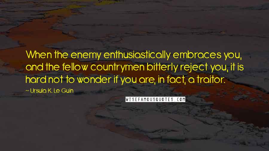 Ursula K. Le Guin Quotes: When the enemy enthusiastically embraces you, and the fellow countrymen bitterly reject you, it is hard not to wonder if you are, in fact, a traitor.