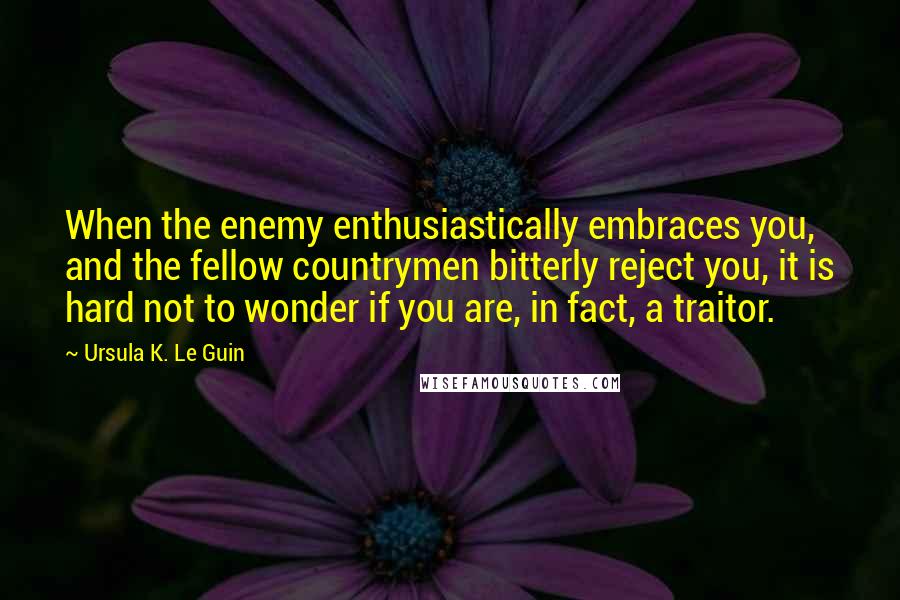 Ursula K. Le Guin Quotes: When the enemy enthusiastically embraces you, and the fellow countrymen bitterly reject you, it is hard not to wonder if you are, in fact, a traitor.