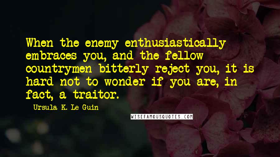 Ursula K. Le Guin Quotes: When the enemy enthusiastically embraces you, and the fellow countrymen bitterly reject you, it is hard not to wonder if you are, in fact, a traitor.