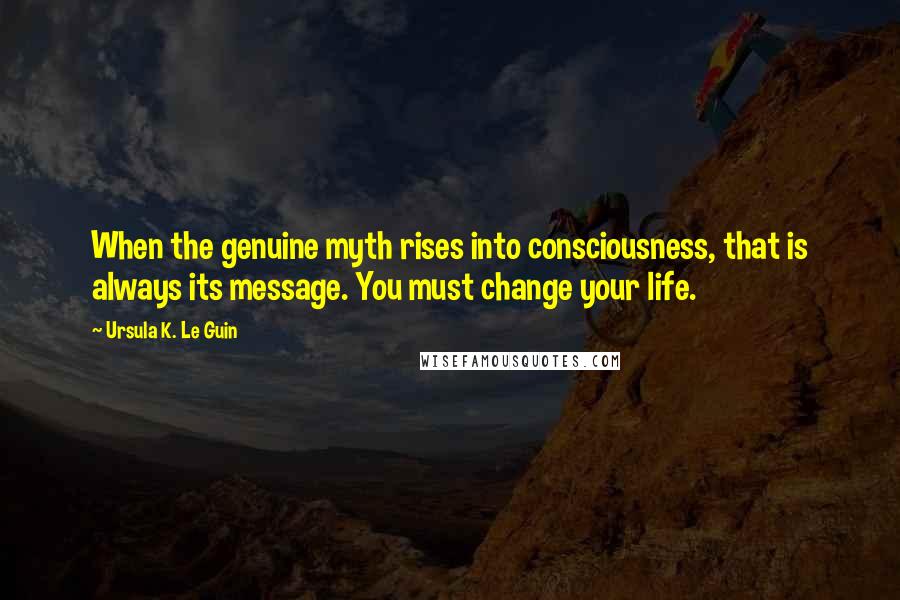 Ursula K. Le Guin Quotes: When the genuine myth rises into consciousness, that is always its message. You must change your life.