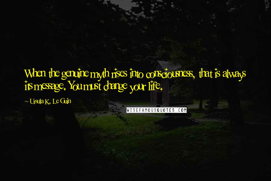 Ursula K. Le Guin Quotes: When the genuine myth rises into consciousness, that is always its message. You must change your life.