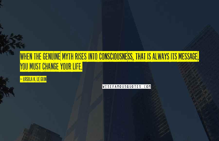 Ursula K. Le Guin Quotes: When the genuine myth rises into consciousness, that is always its message. You must change your life.