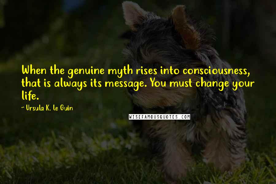 Ursula K. Le Guin Quotes: When the genuine myth rises into consciousness, that is always its message. You must change your life.