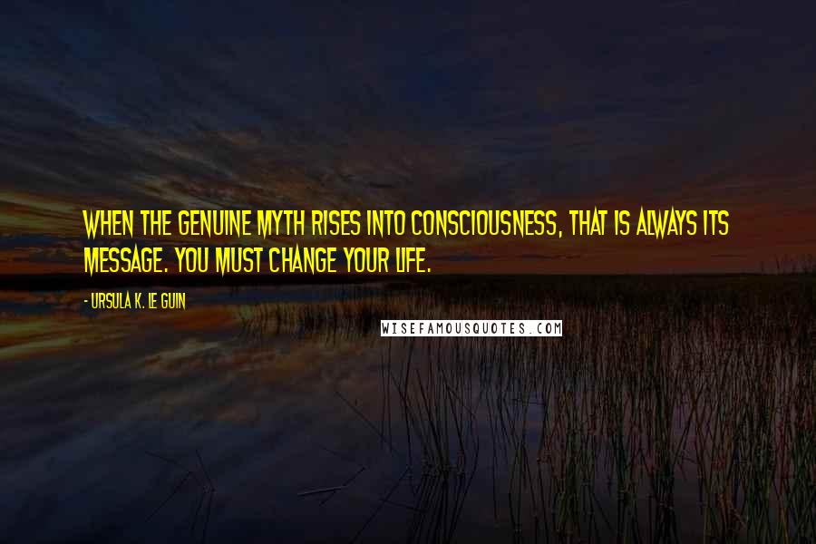 Ursula K. Le Guin Quotes: When the genuine myth rises into consciousness, that is always its message. You must change your life.