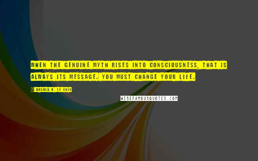 Ursula K. Le Guin Quotes: When the genuine myth rises into consciousness, that is always its message. You must change your life.