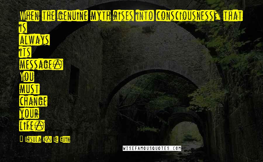 Ursula K. Le Guin Quotes: When the genuine myth rises into consciousness, that is always its message. You must change your life.