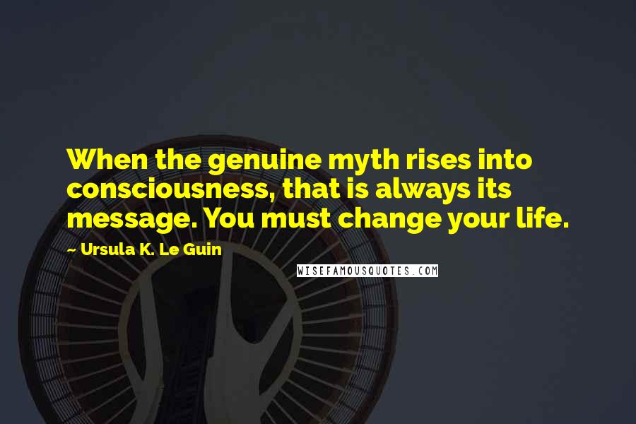 Ursula K. Le Guin Quotes: When the genuine myth rises into consciousness, that is always its message. You must change your life.