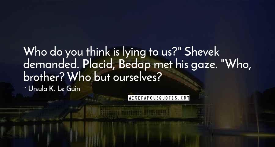 Ursula K. Le Guin Quotes: Who do you think is lying to us?" Shevek demanded. Placid, Bedap met his gaze. "Who, brother? Who but ourselves?