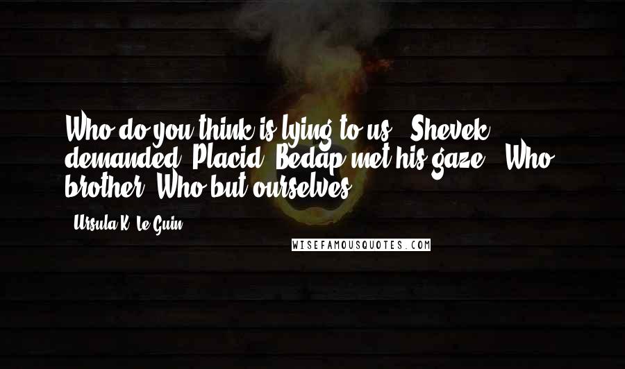 Ursula K. Le Guin Quotes: Who do you think is lying to us?" Shevek demanded. Placid, Bedap met his gaze. "Who, brother? Who but ourselves?