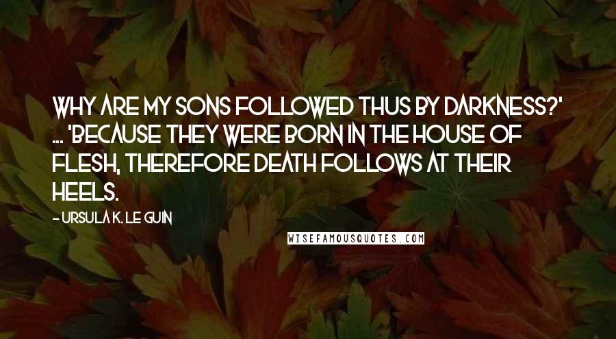 Ursula K. Le Guin Quotes: Why are my sons followed thus by darkness?' ... 'Because they were born in the house of flesh, therefore death follows at their heels.