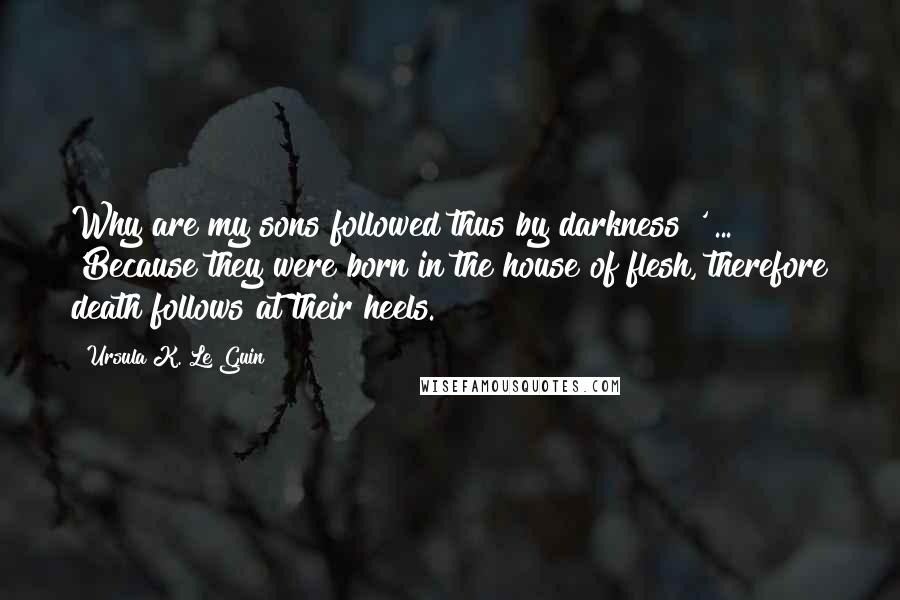 Ursula K. Le Guin Quotes: Why are my sons followed thus by darkness?' ... 'Because they were born in the house of flesh, therefore death follows at their heels.