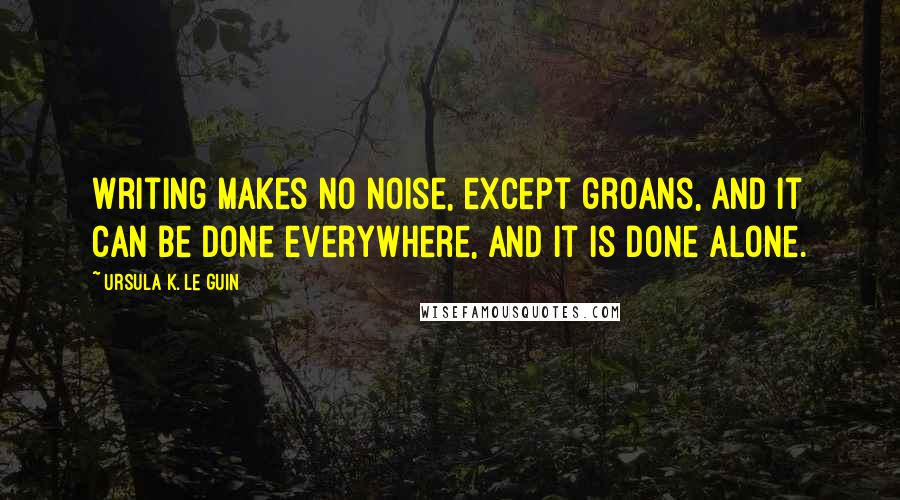 Ursula K. Le Guin Quotes: Writing makes no noise, except groans, and it can be done everywhere, and it is done alone.