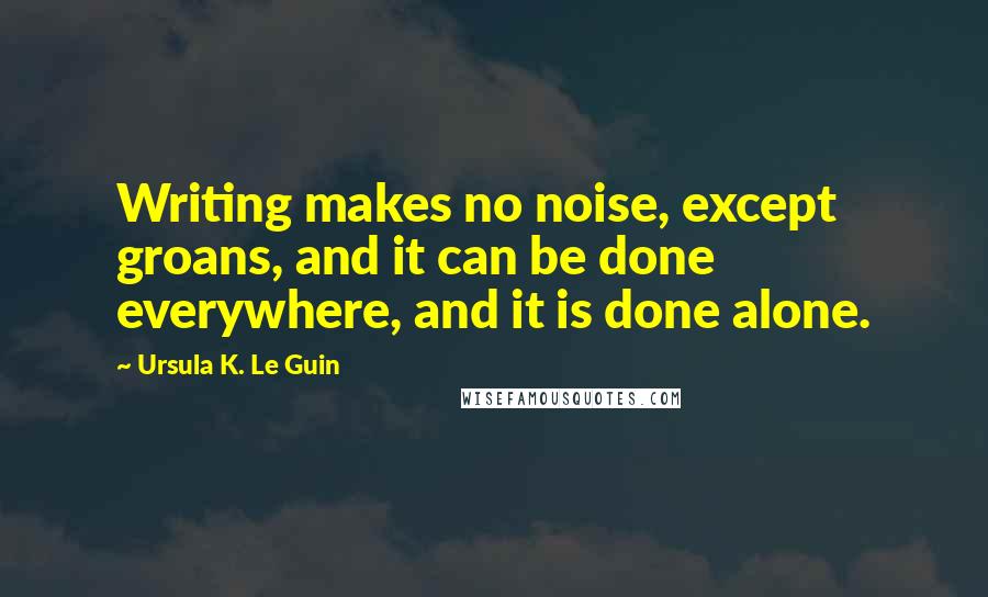 Ursula K. Le Guin Quotes: Writing makes no noise, except groans, and it can be done everywhere, and it is done alone.