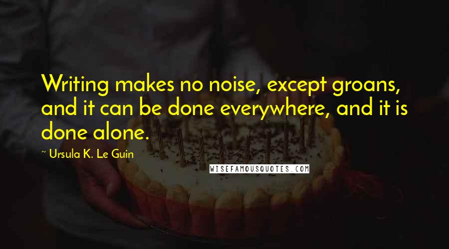 Ursula K. Le Guin Quotes: Writing makes no noise, except groans, and it can be done everywhere, and it is done alone.