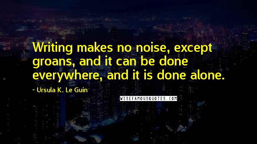 Ursula K. Le Guin Quotes: Writing makes no noise, except groans, and it can be done everywhere, and it is done alone.