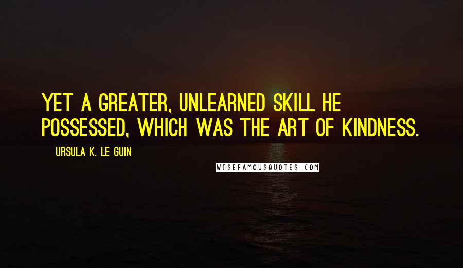 Ursula K. Le Guin Quotes: Yet a greater, unlearned skill he possessed, which was the art of kindness.