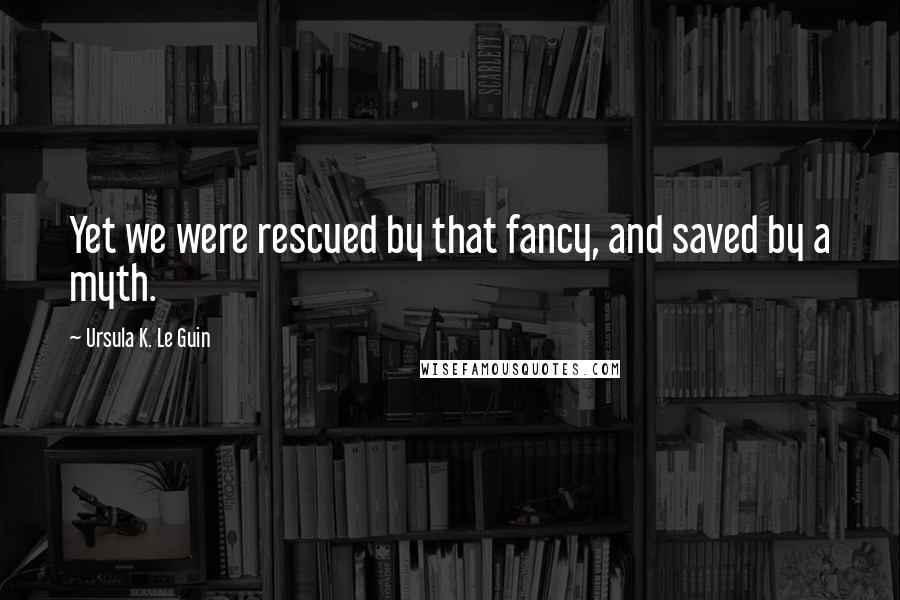 Ursula K. Le Guin Quotes: Yet we were rescued by that fancy, and saved by a myth.