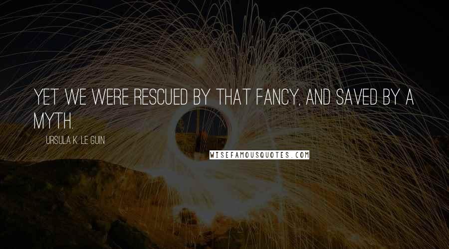 Ursula K. Le Guin Quotes: Yet we were rescued by that fancy, and saved by a myth.