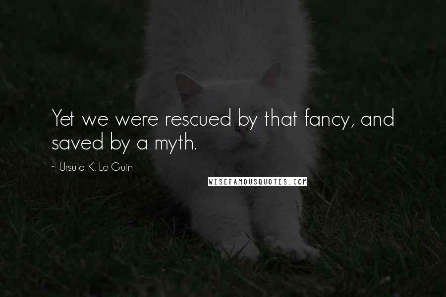 Ursula K. Le Guin Quotes: Yet we were rescued by that fancy, and saved by a myth.