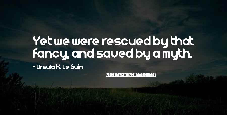 Ursula K. Le Guin Quotes: Yet we were rescued by that fancy, and saved by a myth.