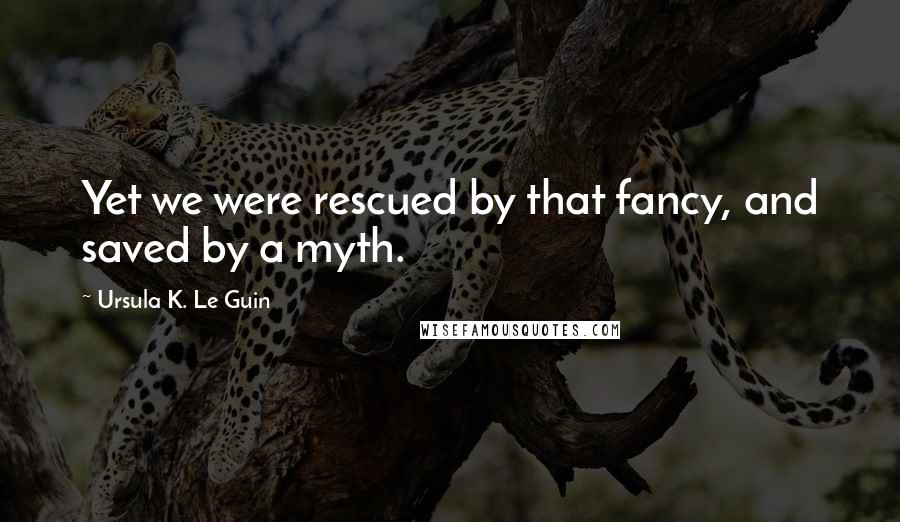 Ursula K. Le Guin Quotes: Yet we were rescued by that fancy, and saved by a myth.