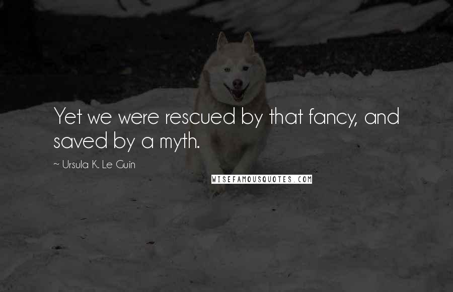 Ursula K. Le Guin Quotes: Yet we were rescued by that fancy, and saved by a myth.