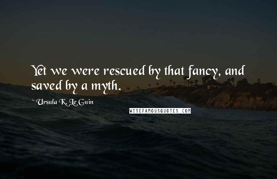 Ursula K. Le Guin Quotes: Yet we were rescued by that fancy, and saved by a myth.