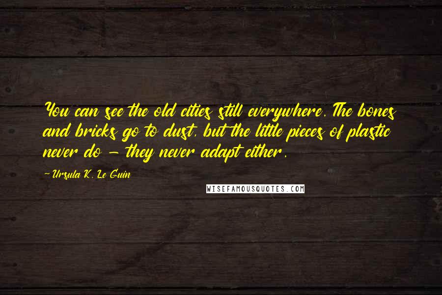 Ursula K. Le Guin Quotes: You can see the old cities still everywhere. The bones and bricks go to dust, but the little pieces of plastic never do - they never adapt either.