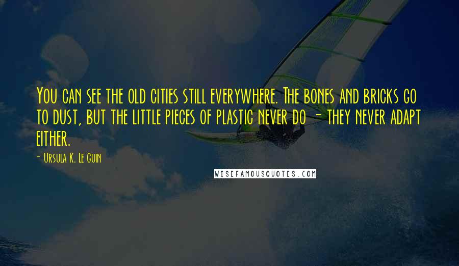 Ursula K. Le Guin Quotes: You can see the old cities still everywhere. The bones and bricks go to dust, but the little pieces of plastic never do - they never adapt either.