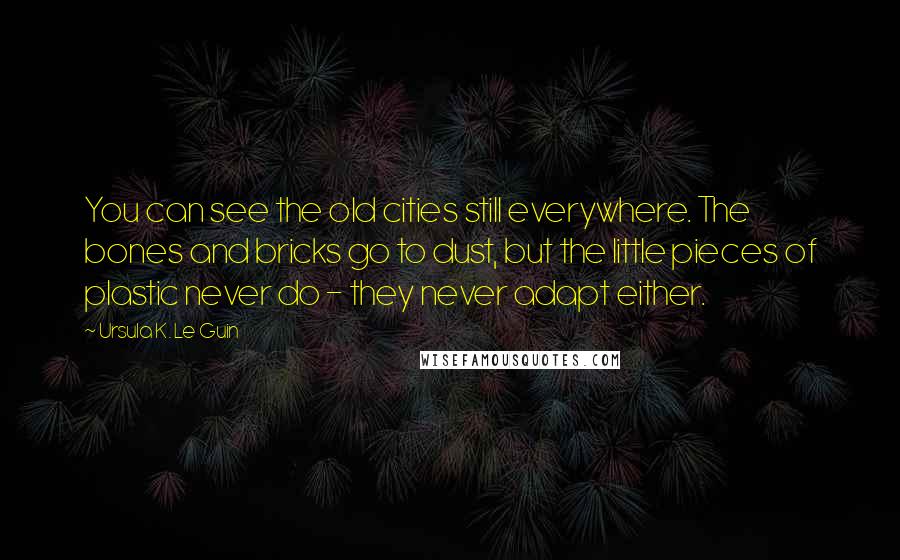 Ursula K. Le Guin Quotes: You can see the old cities still everywhere. The bones and bricks go to dust, but the little pieces of plastic never do - they never adapt either.