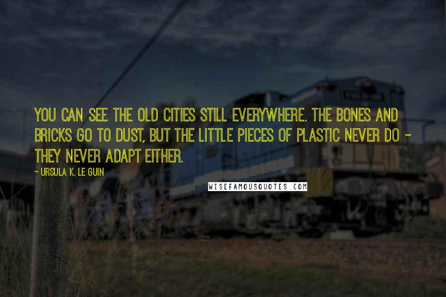 Ursula K. Le Guin Quotes: You can see the old cities still everywhere. The bones and bricks go to dust, but the little pieces of plastic never do - they never adapt either.