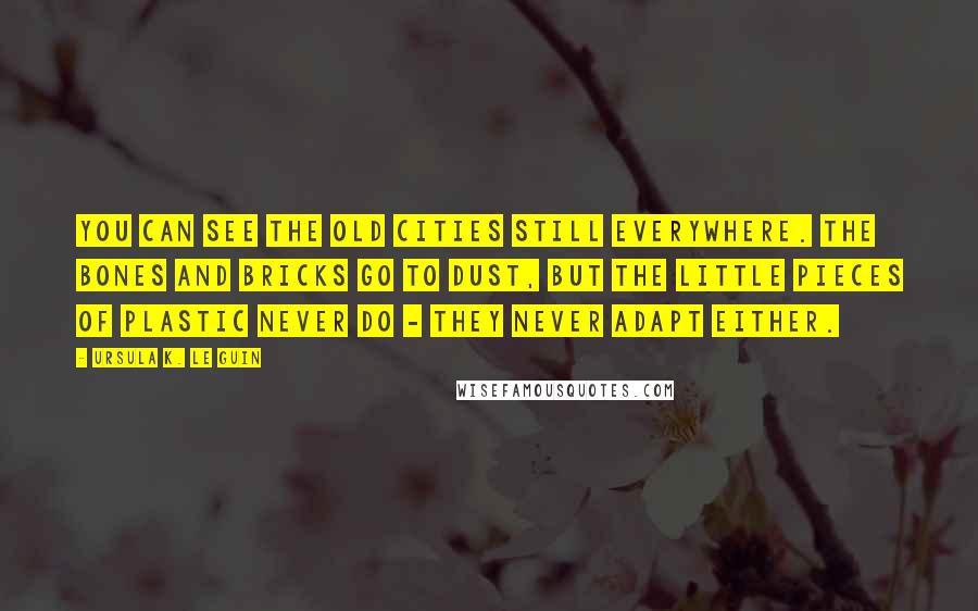 Ursula K. Le Guin Quotes: You can see the old cities still everywhere. The bones and bricks go to dust, but the little pieces of plastic never do - they never adapt either.