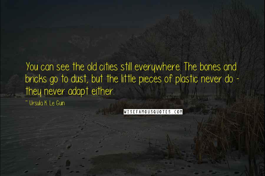 Ursula K. Le Guin Quotes: You can see the old cities still everywhere. The bones and bricks go to dust, but the little pieces of plastic never do - they never adapt either.