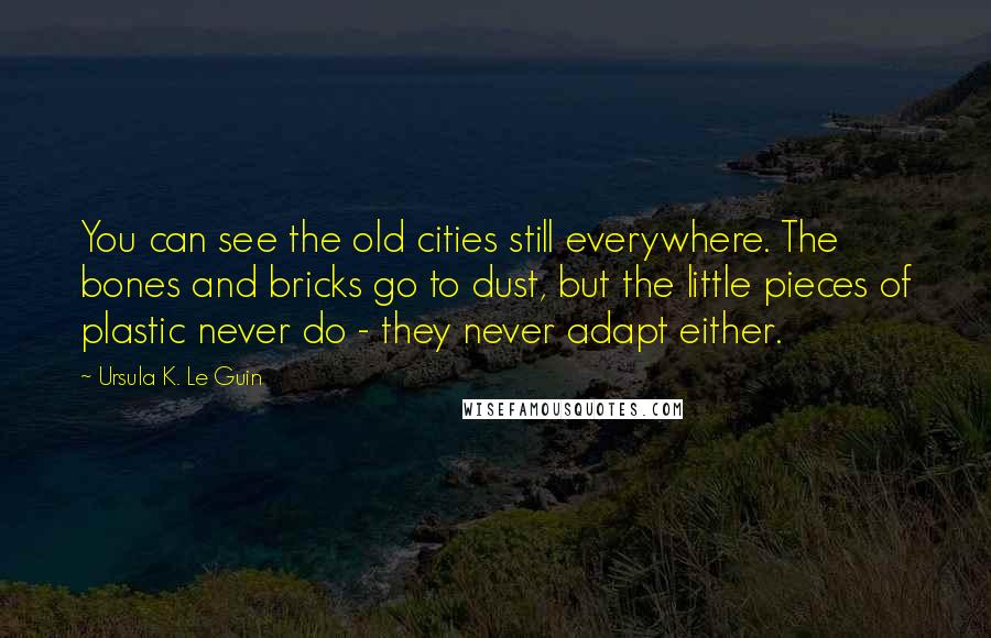 Ursula K. Le Guin Quotes: You can see the old cities still everywhere. The bones and bricks go to dust, but the little pieces of plastic never do - they never adapt either.