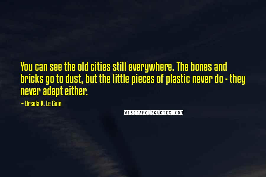 Ursula K. Le Guin Quotes: You can see the old cities still everywhere. The bones and bricks go to dust, but the little pieces of plastic never do - they never adapt either.
