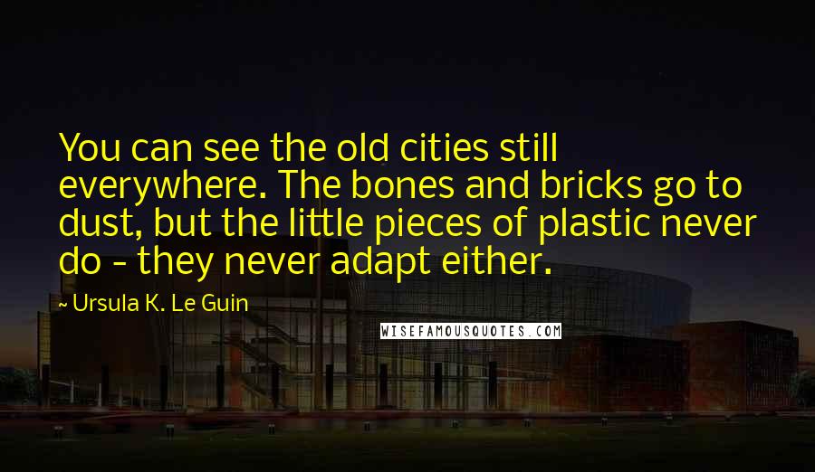 Ursula K. Le Guin Quotes: You can see the old cities still everywhere. The bones and bricks go to dust, but the little pieces of plastic never do - they never adapt either.