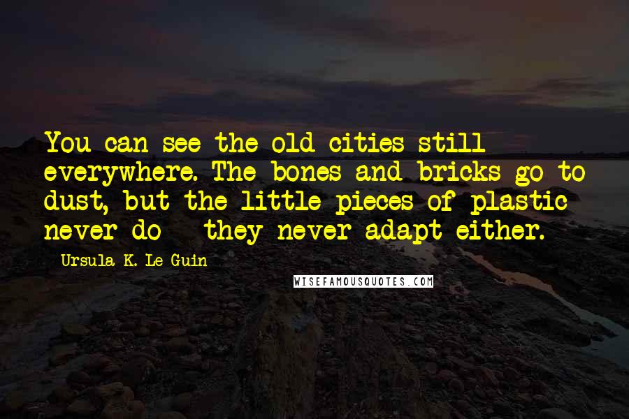 Ursula K. Le Guin Quotes: You can see the old cities still everywhere. The bones and bricks go to dust, but the little pieces of plastic never do - they never adapt either.