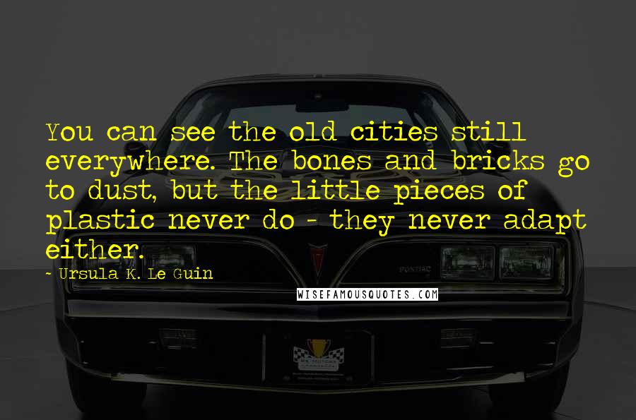 Ursula K. Le Guin Quotes: You can see the old cities still everywhere. The bones and bricks go to dust, but the little pieces of plastic never do - they never adapt either.