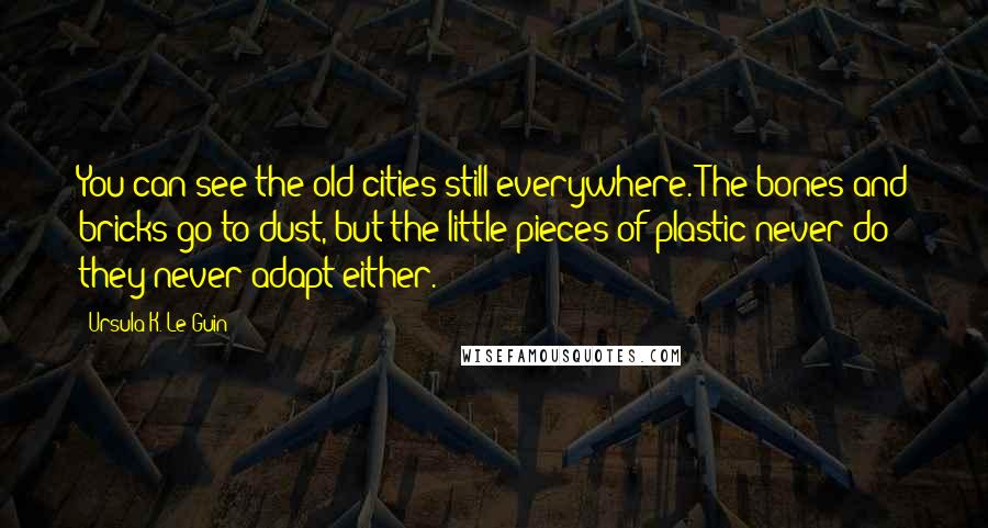 Ursula K. Le Guin Quotes: You can see the old cities still everywhere. The bones and bricks go to dust, but the little pieces of plastic never do - they never adapt either.