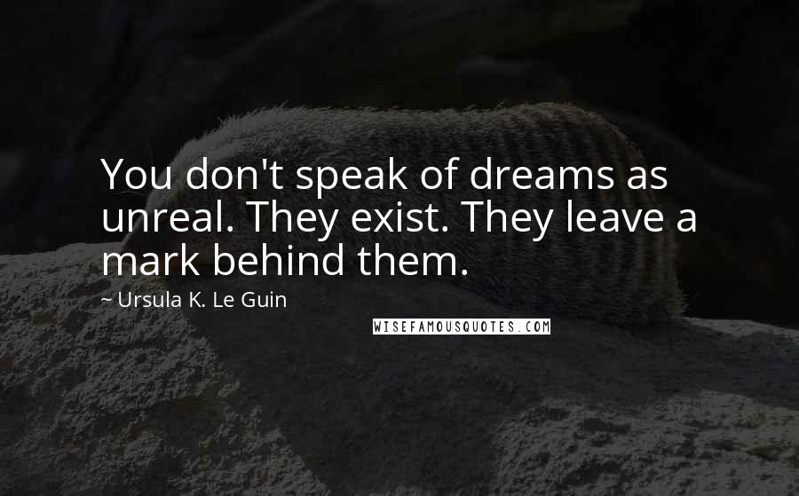 Ursula K. Le Guin Quotes: You don't speak of dreams as unreal. They exist. They leave a mark behind them.