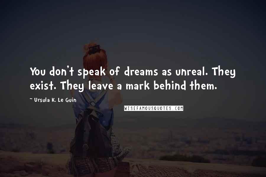 Ursula K. Le Guin Quotes: You don't speak of dreams as unreal. They exist. They leave a mark behind them.